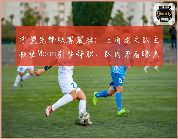 守望先锋联赛震动：上海龙之队主教练Moon引咎辞职，队内矛盾曝光