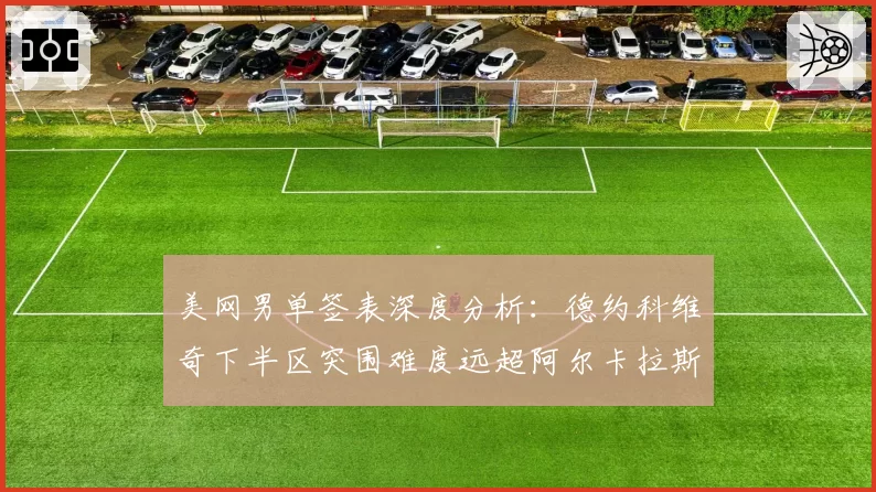 美网男单签表深度分析：德约科维奇下半区突围难度远超阿尔卡拉斯