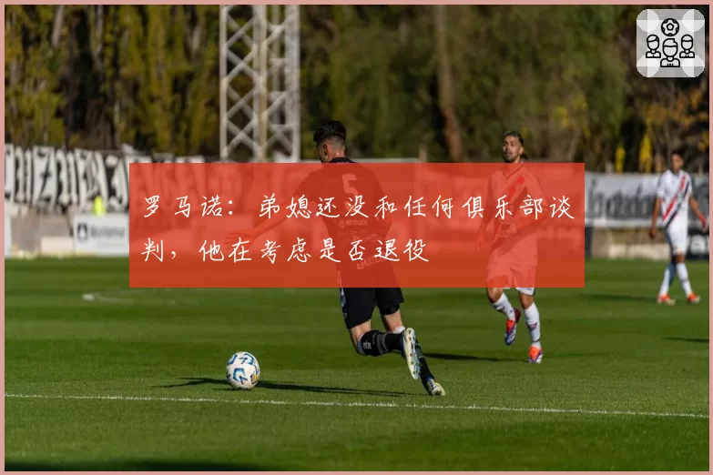 罗马诺:弟媳还没和任何俱乐部谈判,他在考虑是否退役
