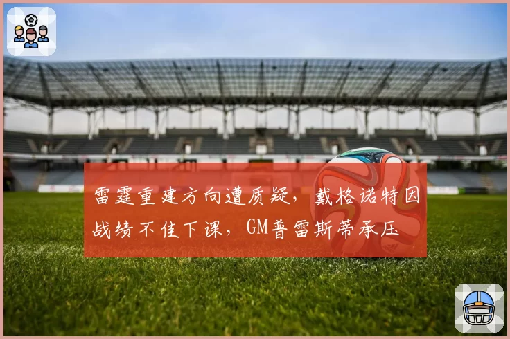 雷霆重建方向遭质疑，戴格诺特因战绩不佳下课，GM普雷斯蒂承压