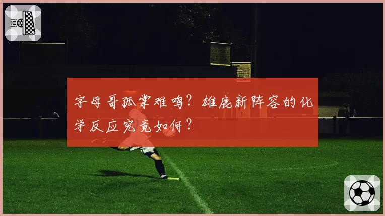 字母哥孤掌难鸣?雄鹿新阵容的化学反应究竟如何?