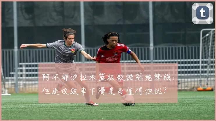 阿不都沙拉木篮板数据冠绝锋线,但进攻效率下滑是否值得担忧?