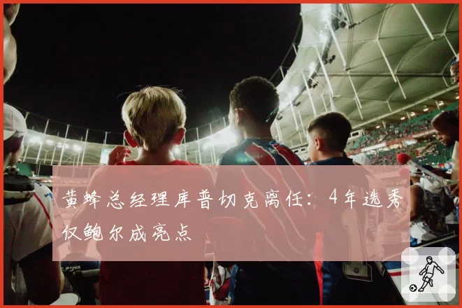 黄蜂总经理库普切克离任：4年选秀仅鲍尔成亮点