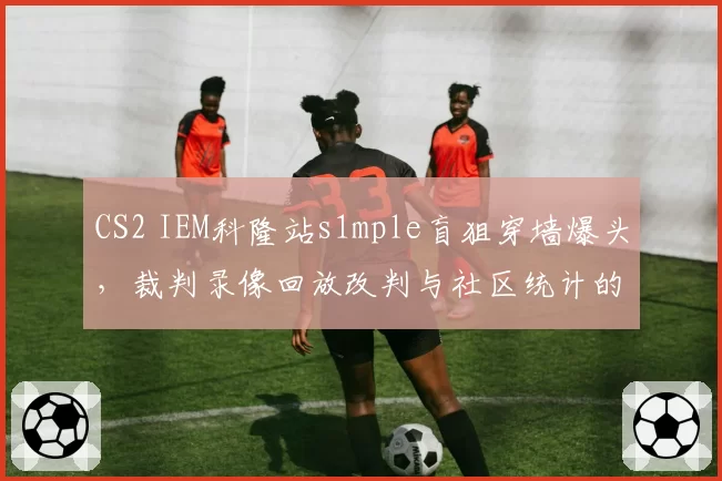 CS2 IEM科隆站s1mple盲狙穿墙爆头,裁判录像回放改判与社区统计的命中率矛盾