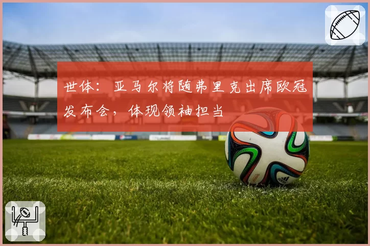 世体：亚马尔将随弗里克出席欧冠发布会，体现领袖担当