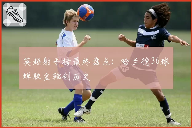英超射手榜最终盘点：哈兰德36球蝉联金靴创历史