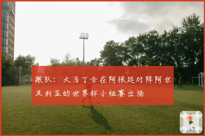 跟队：大马丁会在阿根廷对阵阿尔及利亚的世界杯小组赛出场