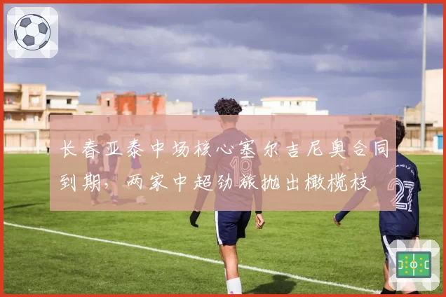 长春亚泰中场核心塞尔吉尼奥合同到期,两家中超劲旅抛出橄榄枝