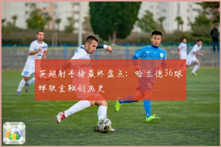 英超射手榜最终盘点：哈兰德36球蝉联金靴创历史