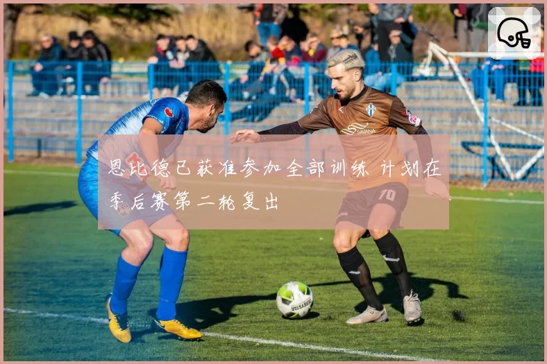 恩比德已获准参加全部训练 计划在季后赛第二轮复出