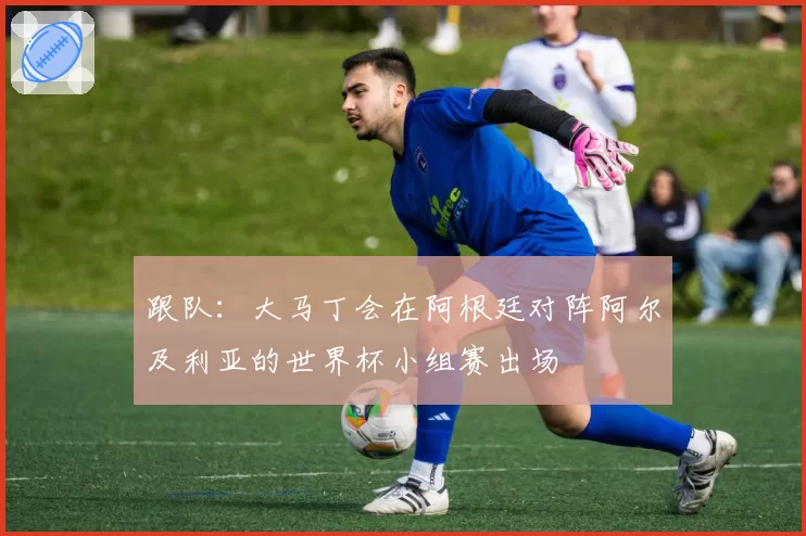 跟队：大马丁会在阿根廷对阵阿尔及利亚的世界杯小组赛出场