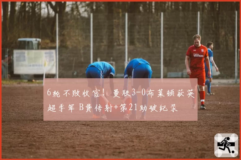 6轮不败收官!曼联3-0布莱顿获英超季军 B费传射+第21助破纪录
