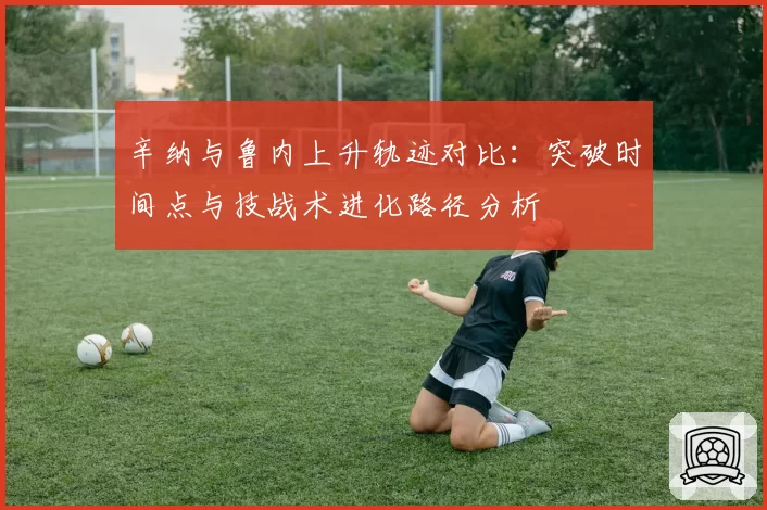 辛纳与鲁内上升轨迹对比：突破时间点与技战术进化路径分析
