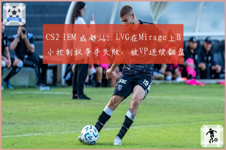 CS2 IEM 成都站：LVG在Mirage上B小控制权争夺失败，被VP连续翻盘连丢5分
