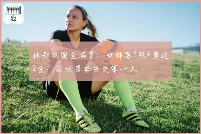 林丹双圈全满贯:世锦赛5冠+奥运2金,羽坛男单历史第一人