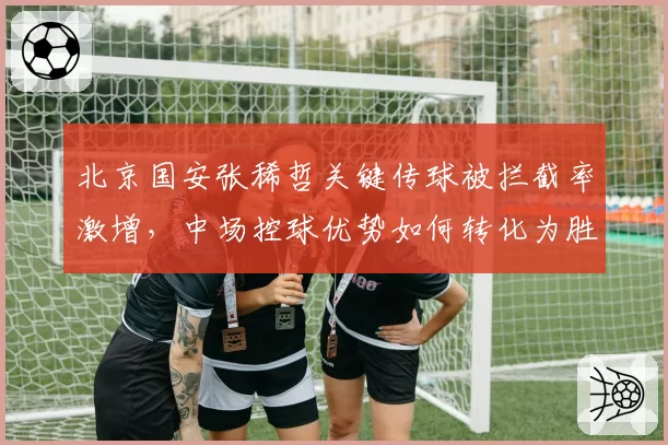 北京国安张稀哲关键传球被拦截率激增，中场控球优势如何转化为胜势？