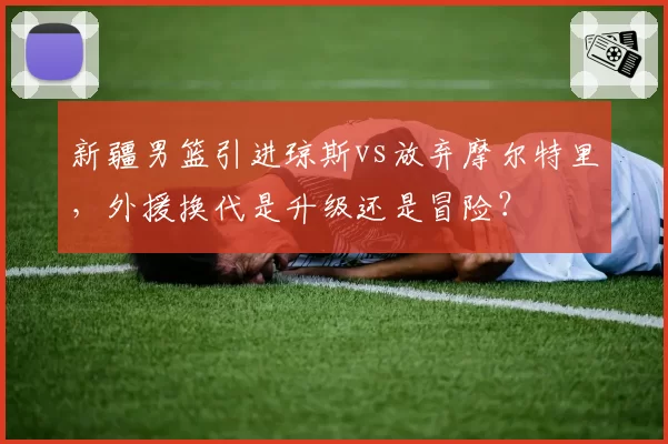新疆男篮引进琼斯vs放弃摩尔特里，外援换代是升级还是冒险？