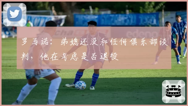 罗马诺：弟媳还没和任何俱乐部谈判，他在考虑是否退役