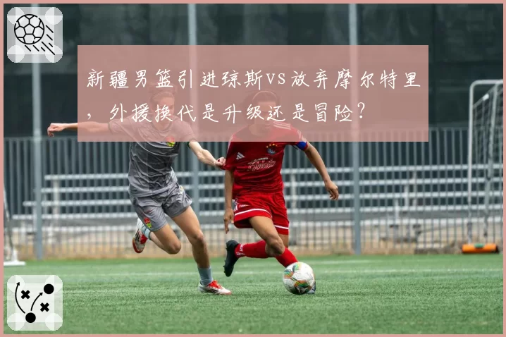 新疆男篮引进琼斯vs放弃摩尔特里，外援换代是升级还是冒险？