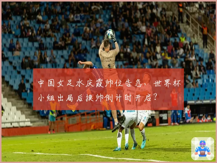 中国女足水庆霞帅位告急，世界杯小组出局后换帅倒计时开启？