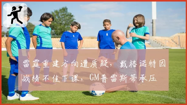 雷霆重建方向遭质疑，戴格诺特因战绩不佳下课，GM普雷斯蒂承压