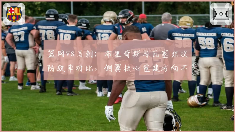 篮网vs马刺:布里奇斯与瓦塞尔攻防效率对比,侧翼核心重建方向不同