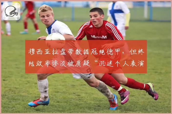 穆西亚拉盘带数据冠绝德甲，但终结效率惨淡被质疑“沉迷个人表演贻误战机”